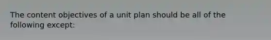 The content objectives of a unit plan should be all of the following except: