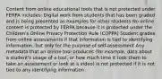 Content from online educational tools that is not protected under FERPA includes: Digital work from students that has been graded and is being presented as examples for other students No online content is protected by FERPA because it is protected under the Children's Online Privacy Protection Rule (COPPA) Student grades from online assessments if that information is tied to identifying information, but only for the purpose of self-assessment Any metadata that an online tool produces (for example, data about a student's usage of a tool, or how much time it took them to take an assessment or look at a video) is not protected if it is not tied to any identifying information