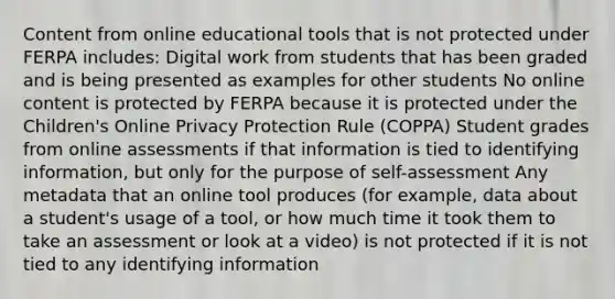 Content from online educational tools that is not protected under FERPA includes: Digital work from students that has been graded and is being presented as examples for other students No online content is protected by FERPA because it is protected under the Children's Online Privacy Protection Rule (COPPA) Student grades from online assessments if that information is tied to identifying information, but only for the purpose of self-assessment Any metadata that an online tool produces (for example, data about a student's usage of a tool, or how much time it took them to take an assessment or look at a video) is not protected if it is not tied to any identifying information