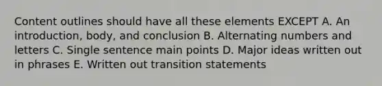 Content outlines should have all these elements EXCEPT A. An introduction, body, and conclusion B. Alternating numbers and letters C. Single sentence main points D. Major ideas written out in phrases E. Written out transition statements