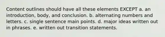 Content outlines should have all these elements EXCEPT a. an introduction, body, and conclusion. b. alternating numbers and letters. c. single sentence main points. d. major ideas written out in phrases. e. written out transition statements.