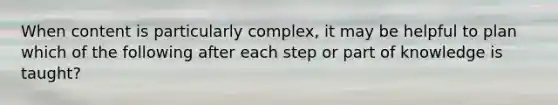 When content is particularly complex, it may be helpful to plan which of the following after each step or part of knowledge is taught?