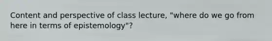 Content and perspective of class lecture, "where do we go from here in terms of epistemology"?