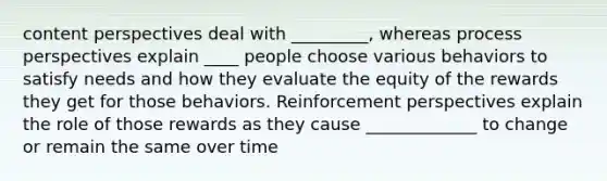 content perspectives deal with _________, whereas process perspectives explain ____ people choose various behaviors to satisfy needs and how they evaluate the equity of the rewards they get for those behaviors. Reinforcement perspectives explain the role of those rewards as they cause _____________ to change or remain the same over time