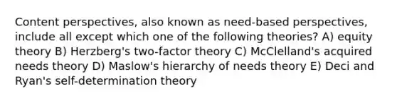 Content perspectives, also known as need-based perspectives, include all except which one of the following theories? A) equity theory B) Herzberg's two-factor theory C) McClelland's acquired needs theory D) Maslow's hierarchy of needs theory E) Deci and Ryan's self-determination theory