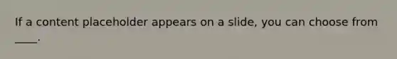 If a content placeholder appears on a slide, you can choose from ____.