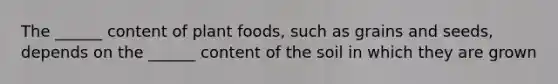 The ______ content of plant foods, such as grains and seeds, depends on the ______ content of the soil in which they are grown