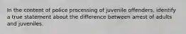 In the content of police processing of juvenile offenders, identify a true statement about the difference between arrest of adults and juveniles.