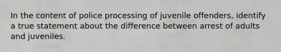 In the content of police processing of juvenile offenders, identify a true statement about the difference between arrest of adults and juveniles.