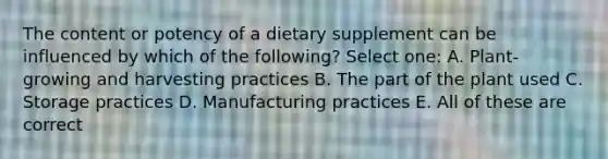 The content or potency of a dietary supplement can be influenced by which of the following? Select one: A. Plant-growing and harvesting practices B. The part of the plant used C. Storage practices D. Manufacturing practices E. All of these are correct