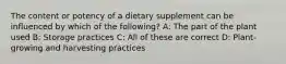 The content or potency of a dietary supplement can be influenced by which of the following? A: The part of the plant used B: Storage practices C: All of these are correct D: Plant-growing and harvesting practices