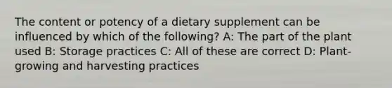 The content or potency of a dietary supplement can be influenced by which of the following? A: The part of the plant used B: Storage practices C: All of these are correct D: Plant-growing and harvesting practices