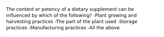 The content or potency of a dietary supplement can be influenced by which of the following? -Plant growing and harvesting practices -The part of the plant used -Storage practices -Manufacturing practices -All the above