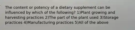 The content or potency of a dietary supplement can be influenced by which of the following? 1)Plant growing and harvesting practices 2)The part of the plant used 3)Storage practices 4)Manufacturing practices 5)All of the above