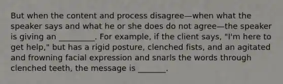 But when the content and process disagree—when what the speaker says and what he or she does do not agree—the speaker is giving an _________. For example, if the client says, "I'm here to get help," but has a rigid posture, clenched fists, and an agitated and frowning facial expression and snarls the words through clenched teeth, the message is _______.