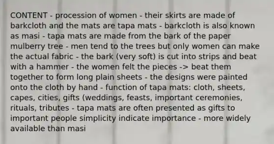 CONTENT - procession of women - their skirts are made of barkcloth and the mats are tapa mats - barkcloth is also known as masi - tapa mats are made from the bark of the paper mulberry tree - men tend to the trees but only women can make the actual fabric - the bark (very soft) is cut into strips and beat with a hammer - the women felt the pieces -> beat them together to form long plain sheets - the designs were painted onto the cloth by hand - function of tapa mats: cloth, sheets, capes, cities, gifts (weddings, feasts, important ceremonies, rituals, tributes - tapa mats are often presented as gifts to important people simplicity indicate importance - more widely available than masi