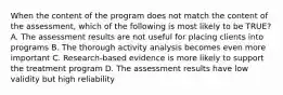 When the content of the program does not match the content of the assessment, which of the following is most likely to be TRUE? A. The assessment results are not useful for placing clients into programs B. The thorough activity analysis becomes even more important C. Research-based evidence is more likely to support the treatment program D. The assessment results have low validity but high reliability