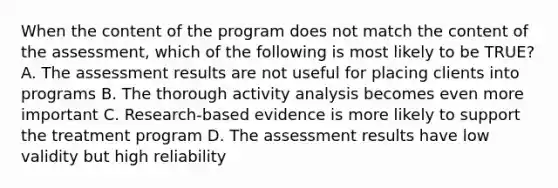 When the content of the program does not match the content of the assessment, which of the following is most likely to be TRUE? A. The assessment results are not useful for placing clients into programs B. The thorough activity analysis becomes even more important C. Research-based evidence is more likely to support the treatment program D. The assessment results have low validity but high reliability