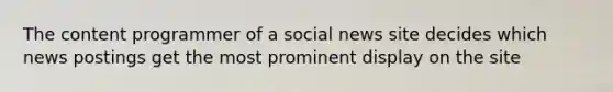 The content programmer of a social news site decides which news postings get the most prominent display on the site