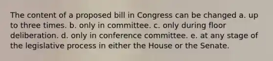 The content of a proposed bill in Congress can be changed a. up to three times. b. only in committee. c. only during floor deliberation. d. only in conference committee. e. at any stage of the legislative process in either the House or the Senate.