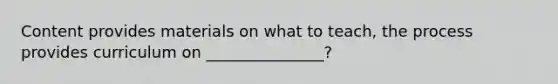 Content provides materials on what to teach, the process provides curriculum on _______________?