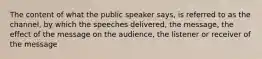 The content of what the public speaker says, is referred to as the channel, by which the speeches delivered, the message, the effect of the message on the audience, the listener or receiver of the message