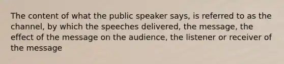 The content of what the public speaker says, is referred to as the channel, by which the speeches delivered, the message, the effect of the message on the audience, the listener or receiver of the message