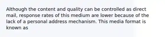 Although the content and quality can be controlled as direct mail, response rates of this medium are lower because of the lack of a personal address mechanism. This media format is known as