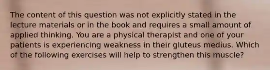 The content of this question was not explicitly stated in the lecture materials or in the book and requires a small amount of applied thinking. You are a physical therapist and one of your patients is experiencing weakness in their gluteus medius. Which of the following exercises will help to strengthen this muscle?