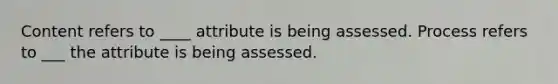 Content refers to ____ attribute is being assessed. Process refers to ___ the attribute is being assessed.