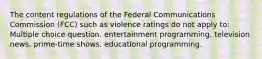 The content regulations of the Federal Communications Commission (FCC) such as violence ratings do not apply to: Multiple choice question. entertainment programming. television news. prime-time shows. educational programming.