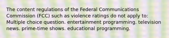 The content regulations of the Federal Communications Commission (FCC) such as violence ratings do not apply to: Multiple choice question. entertainment programming. television news. prime-time shows. educational programming.