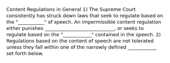 Content Regulations in General 1) The Supreme Court consistently has struck down laws that seek to regulate based on the "___________" of speech. An impermissible content regulation either punishes _____________________________, or seeks to regulate based on the "____________" contained in the speech. 2) Regulations based on the content of speech are not tolerated unless they fall within one of the narrowly defined ____________ set forth below.