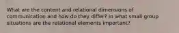 What are the content and relational dimensions of communication and how do they differ? In what small group situations are the relational elements important?