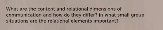 What are the content and relational dimensions of communication and how do they differ? In what small group situations are the relational elements important?