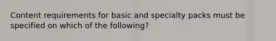 Content requirements for basic and specialty packs must be specified on which of the following?