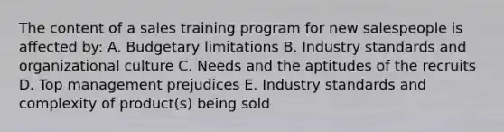 The content of a sales training program for new salespeople is affected by: A. Budgetary limitations B. Industry standards and organizational culture C. Needs and the aptitudes of the recruits D. Top management prejudices E. Industry standards and complexity of product(s) being sold