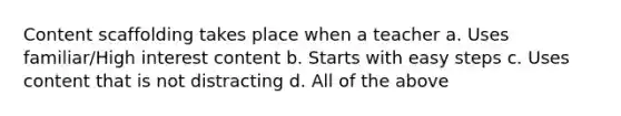 Content scaffolding takes place when a teacher a. Uses familiar/High interest content b. Starts with easy steps c. Uses content that is not distracting d. All of the above