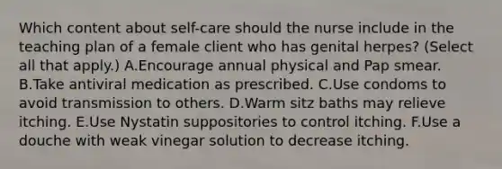 Which content about self-care should the nurse include in the teaching plan of a female client who has genital herpes? (Select all that apply.) A.Encourage annual physical and Pap smear. B.Take antiviral medication as prescribed. C.Use condoms to avoid transmission to others. D.Warm sitz baths may relieve itching. E.Use Nystatin suppositories to control itching. F.Use a douche with weak vinegar solution to decrease itching.