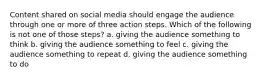 Content shared on social media should engage the audience through one or more of three action steps. Which of the following is not one of those steps? a. giving the audience something to think b. giving the audience something to feel c. giving the audience something to repeat d. giving the audience something to do