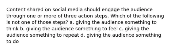 Content shared on social media should engage the audience through one or more of three action steps. Which of the following is not one of those steps? a. giving the audience something to think b. giving the audience something to feel c. giving the audience something to repeat d. giving the audience something to do