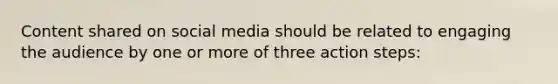 Content shared on social media should be related to engaging the audience by one or more of three action steps: