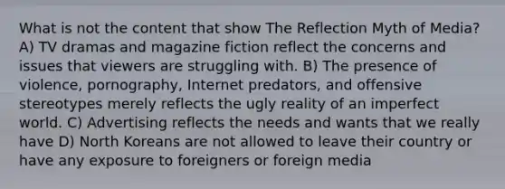 What is not the content that show The Reflection Myth of Media? A) TV dramas and magazine fiction reflect the concerns and issues that viewers are struggling with. B) The presence of violence, pornography, Internet predators, and offensive stereotypes merely reflects the ugly reality of an imperfect world. C) Advertising reflects the needs and wants that we really have D) North Koreans are not allowed to leave their country or have any exposure to foreigners or foreign media