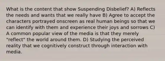 What is the content that show Suspending Disbelief? A) Reflects the needs and wants that we really have B) Agree to accept the characters portrayed onscreen as real human beings so that we can identify with them and experience their joys and sorrows C) A common popular view of the media is that they merely "reflect" the world around them. D) Studying the perceived reality that we cognitively construct through interaction with media.