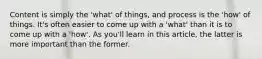 Content is simply the 'what' of things, and process is the 'how' of things. It's often easier to come up with a 'what' than it is to come up with a 'how'. As you'll learn in this article, the latter is more important than the former.