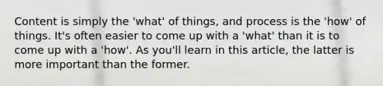 Content is simply the 'what' of things, and process is the 'how' of things. It's often easier to come up with a 'what' than it is to come up with a 'how'. As you'll learn in this article, the latter is more important than the former.