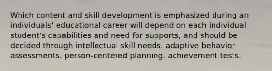 Which content and skill development is emphasized during an individuals' educational career will depend on each individual student's capabilities and need for supports, and should be decided through intellectual skill needs. adaptive behavior assessments. person-centered planning. achievement tests.