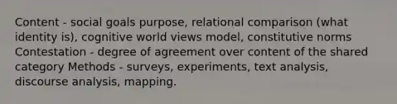 Content - social goals purpose, relational comparison (what identity is), cognitive world views model, constitutive norms Contestation - degree of agreement over content of the shared category Methods - surveys, experiments, text analysis, discourse analysis, mapping.