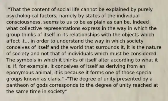 -"That the content of social life cannot be explained by purely psychological factors, namely by states of the individual consciousness, seems to us to be as plain as can be. Indeed what collective representations express in the way in which the group thinks of itself in its relationships with the objects which affect it... in order to understand the way in which society conceives of itself and the world that surrounds it, it is the nature of society and not that of individuals which must be considered. The symbols in which it thinks of itself alter according to what it is. If, for example, it conceives of itself as deriving from an eponymous animal, it is because it forms one of those special groups known as clans." -"The degree of unity presented by a pantheon of gods corresponds to the degree of unity reached at the same time in society"