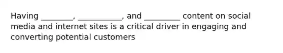 Having ________, ___________, and _________ content on social media and internet sites is a critical driver in engaging and converting potential customers